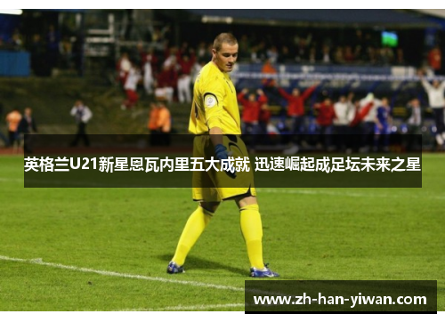 英格兰U21新星恩瓦内里五大成就 迅速崛起成足坛未来之星