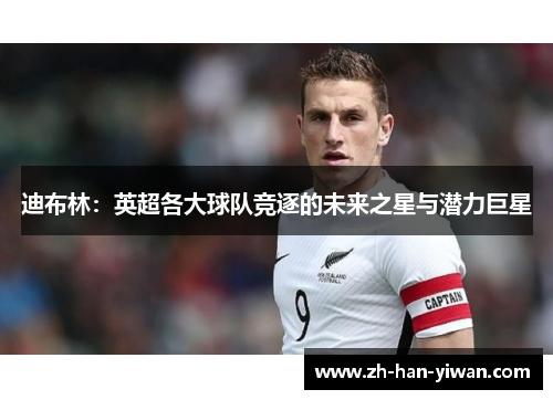 迪布林：英超各大球队竞逐的未来之星与潜力巨星